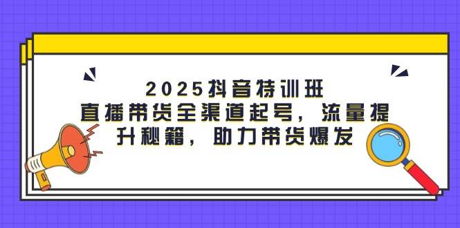 2025抖音特训班：直播带货全渠道起号，流量提升秘籍，助力带货爆发网赚项目-副业赚钱-互联网创业-资源整合八方网创