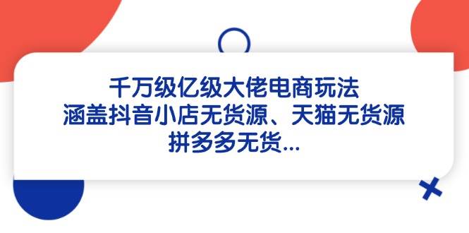 千万级亿级大佬电商玩法：涵盖抖音小店无货源、天猫无货源、拼多多无货网赚项目-副业赚钱-互联网创业-资源整合八方网创