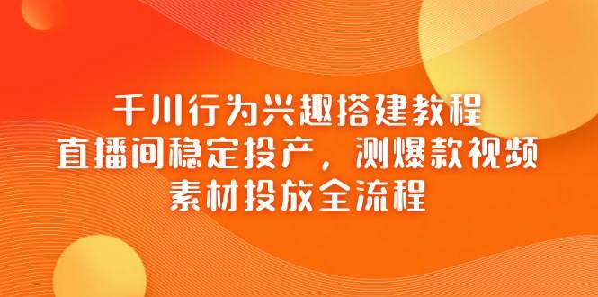 千川行为兴趣搭建教程，直播间稳定投产，测爆款视频，素材投放全流程网赚项目-副业赚钱-互联网创业-资源整合八方网创