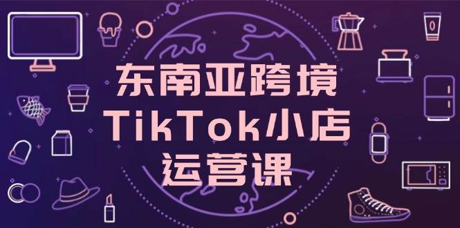 东南亚跨境TikTok小店运营课，掌握店铺设置与流量转化核心技巧网赚项目-副业赚钱-互联网创业-资源整合八方网创