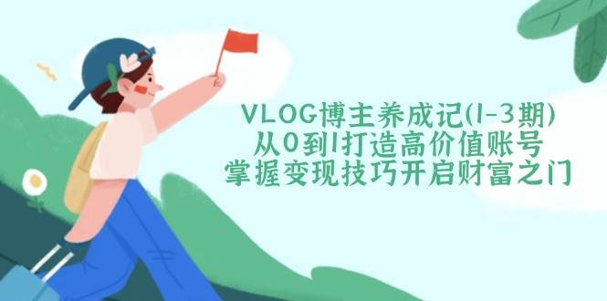 VLOG博主养成记（1-3期）从0到1打造高价值账号，掌握变现技巧开启财富之门网赚项目-副业赚钱-互联网创业-资源整合八方网创