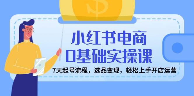 小红书电商0基础实操课，7天起号流程，选品变现，轻松上手开店运营网赚项目-副业赚钱-互联网创业-资源整合八方网创