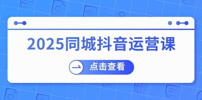2025同城抖音运营课：涵盖实体店盈利，团购好处，助商家获取流量网赚项目-副业赚钱-互联网创业-资源整合八方网创
