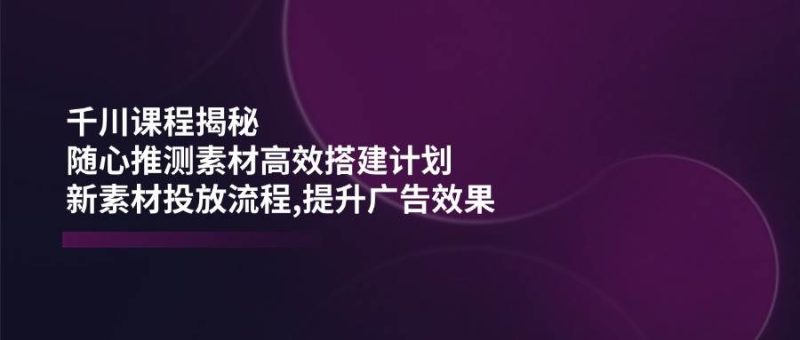 千川课程揭秘：随心推测素材高效搭建计划,新素材投放流程,提升广告效果网赚项目-副业赚钱-互联网创业-资源整合八方网创