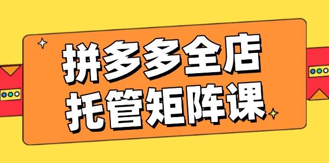 拼多多全店托管矩阵课，盈利动销玩法，高效计划设置，提升店铺效益网赚项目-副业赚钱-互联网创业-资源整合八方网创