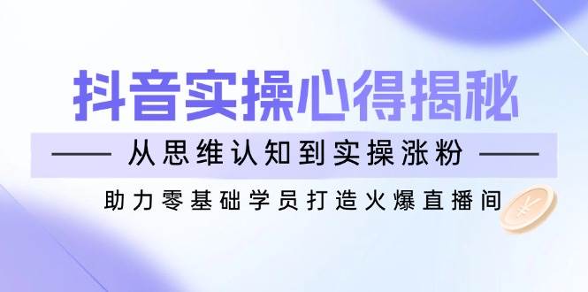 抖音实战心得揭秘，从思维认知到实操涨粉，助力零基础学员打造火爆直播间网赚项目-副业赚钱-互联网创业-资源整合八方网创