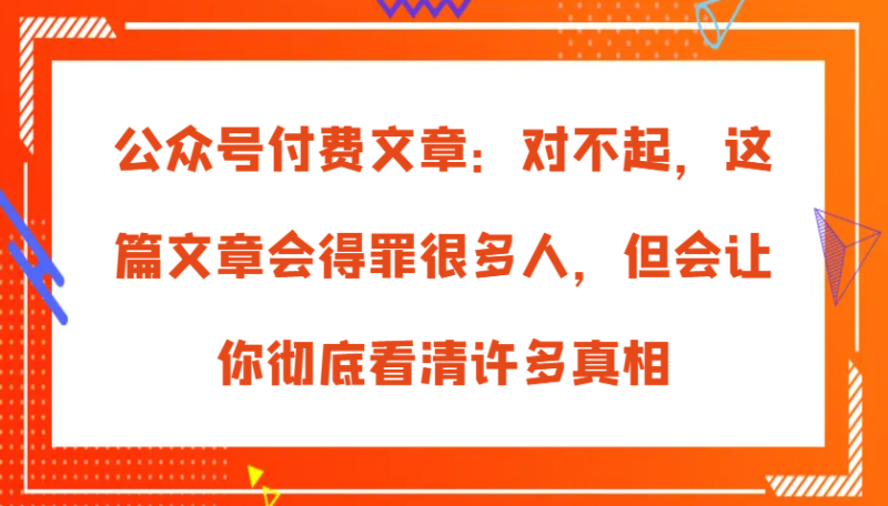 公众号付费文章：对不起，这篇文章会得罪很多人，但会让你彻底看清许多真相网赚项目-副业赚钱-互联网创业-资源整合八方网创