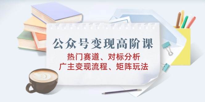公众号变现高阶课：热门赛道、对标分析、广告主变现流程、矩阵玩法网赚项目-副业赚钱-互联网创业-资源整合八方网创