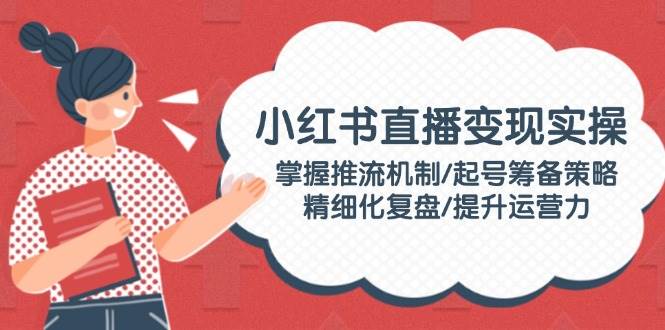 小红书直播变现实操：掌握推流机制/起号筹备策略/精细化复盘/提升运营力网赚项目-副业赚钱-互联网创业-资源整合八方网创