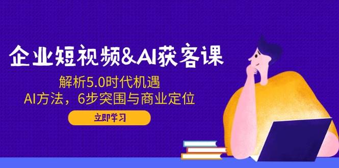 企业短视频&AI获客课：解析5.0时代机遇，AI方法，6步突围与商业定位网赚项目-副业赚钱-互联网创业-资源整合八方网创