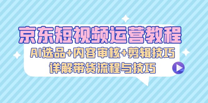 京东短视频运营教程：AI选品+内容审核+剪辑技巧，详解带货流程与技巧网赚项目-副业赚钱-互联网创业-资源整合八方网创