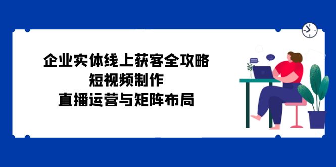 企业实体线上获客全攻略：短视频制作、直播运营与矩阵布局网赚项目-副业赚钱-互联网创业-资源整合八方网创