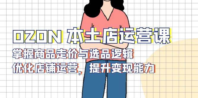 OZON本土店运营课，掌握商品走价与选品逻辑，优化店铺运营，提升变现能力网赚项目-副业赚钱-互联网创业-资源整合八方网创