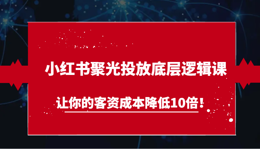 小红书聚光投放底层逻辑课，让你的客资成本降低10倍！网赚项目-副业赚钱-互联网创业-资源整合八方网创