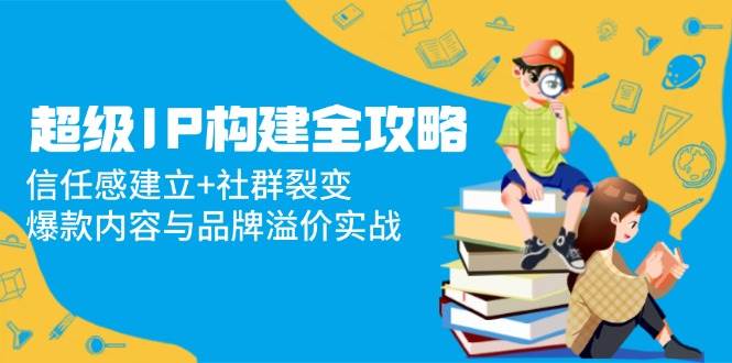 超级IP构建全攻略：信任感建立+社群裂变，爆款内容与品牌溢价实战网赚项目-副业赚钱-互联网创业-资源整合八方网创