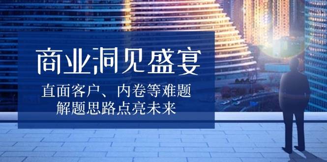 商业洞见盛宴，直面客户、内卷等难题，解题思路点亮未来网赚项目-副业赚钱-互联网创业-资源整合八方网创