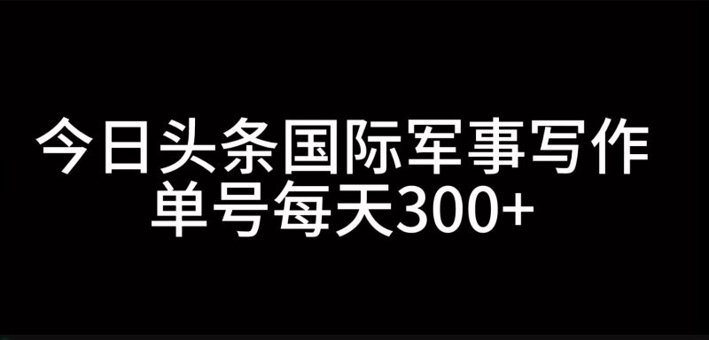 今日头条国际军事写作，利用AI创作，单号日入300+网赚项目-副业赚钱-互联网创业-资源整合八方网创