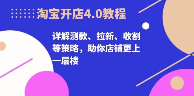 淘宝开店4.0教程，详解测款、拉新、收割等策略，助你店铺更上一层楼网赚项目-副业赚钱-互联网创业-资源整合八方网创