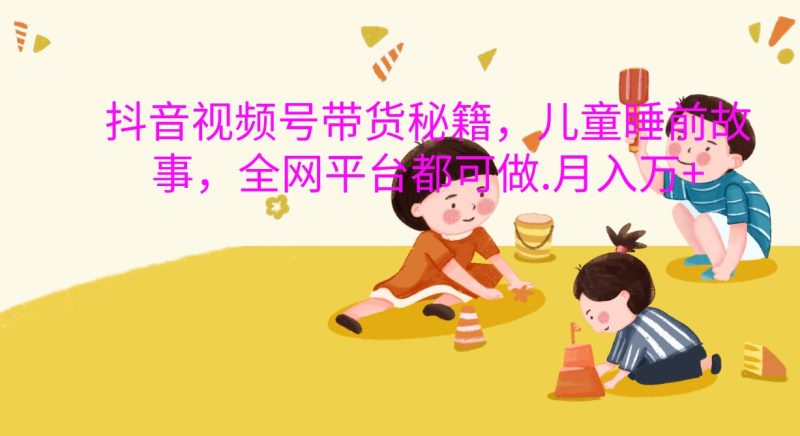 抖音视频号带货秘籍，儿童睡前故事，全网平台都可做.月入万+网赚项目-副业赚钱-互联网创业-资源整合八方网创