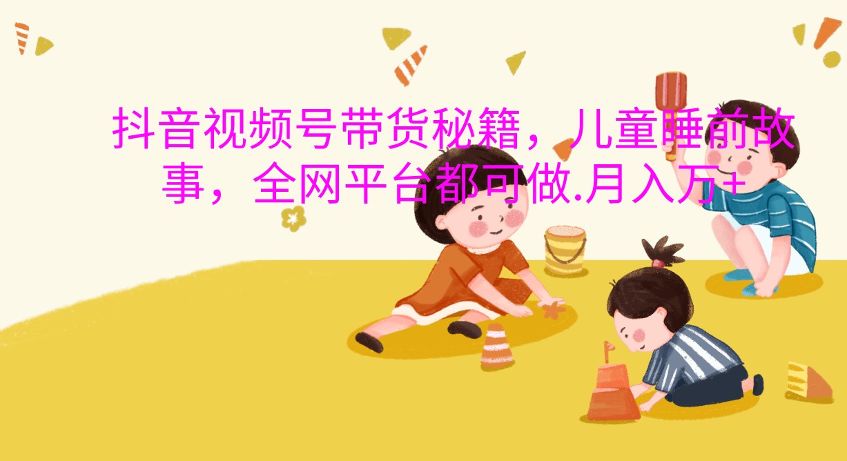 抖音视频号带货秘籍，儿童睡前故事，全网平台都可做.月入万+网赚项目-副业赚钱-互联网创业-资源整合八方网创