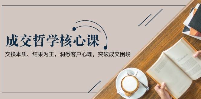 成交哲学课，交换本质、结果为王，洞悉客户心理，突破成交困境网赚项目-副业赚钱-互联网创业-资源整合八方网创