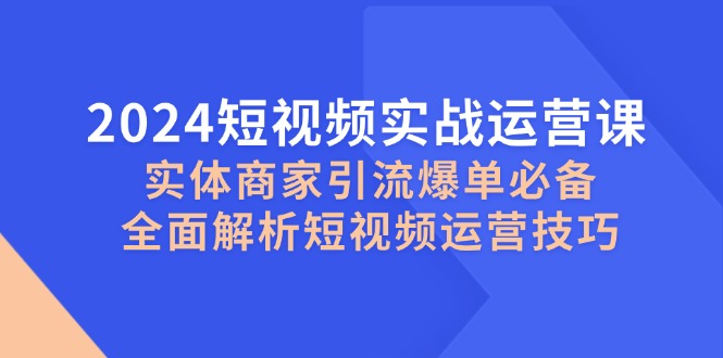 2024短视频实战运营课，实体商家引流爆单必备，全面解析短视频运营技巧网赚项目-副业赚钱-互联网创业-资源整合八方网创