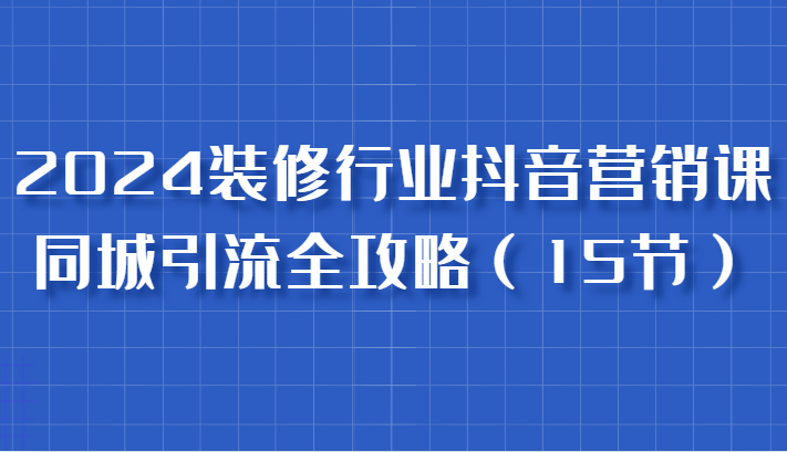 2024装修行业抖音营销课，同城引流全攻略，跟实战家学获客，成为数据驱动的营销专家网赚项目-副业赚钱-互联网创业-资源整合八方网创