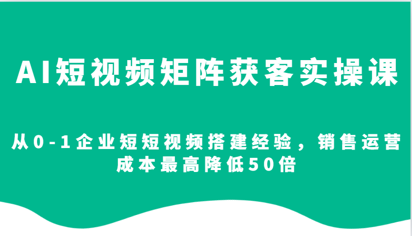 AI短视频矩阵获客实操课，从0-1企业短短视频搭建经验，销售运营成本最高降低50倍网赚项目-副业赚钱-互联网创业-资源整合八方网创