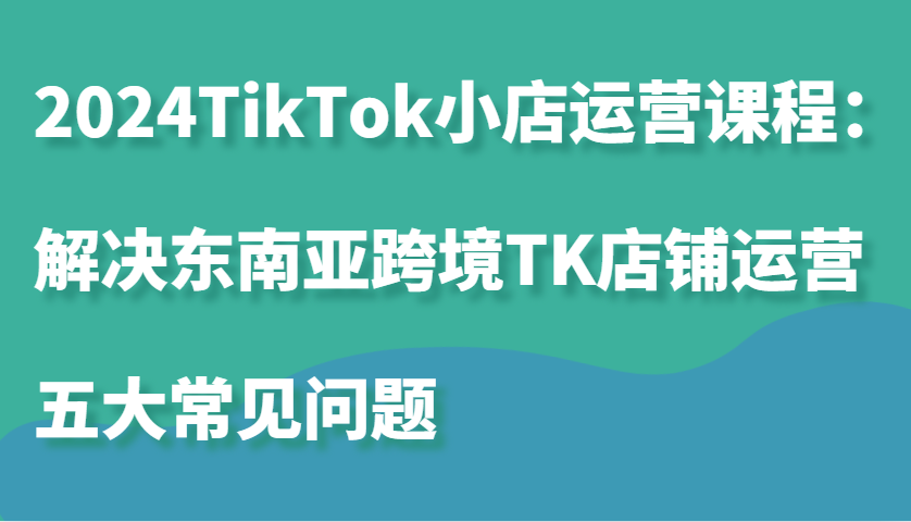 2024TikTok小店运营课程：解决东南亚跨境TK店铺运营五大常见问题网赚项目-副业赚钱-互联网创业-资源整合八方网创