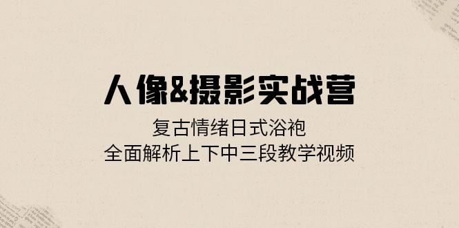 人像摄影实战营：复古情绪日式浴袍，全面解析上下中三段教学视频网赚项目-副业赚钱-互联网创业-资源整合八方网创