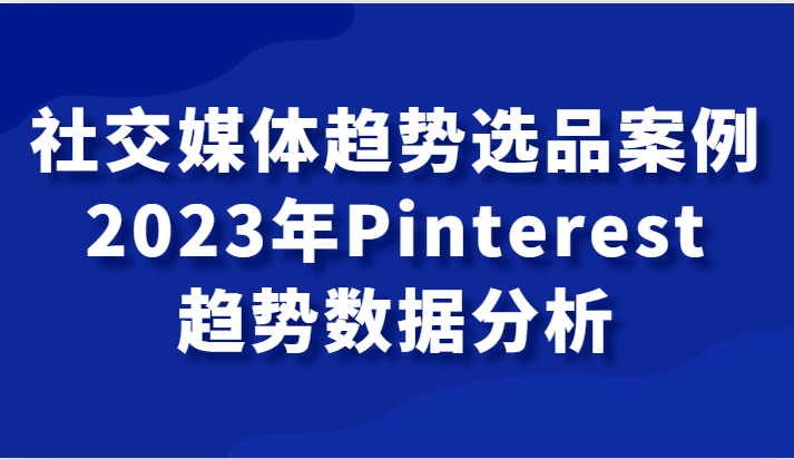 社交媒体趋势选品案例，2023年Pinterest趋势数据分析课网赚项目-副业赚钱-互联网创业-资源整合八方网创