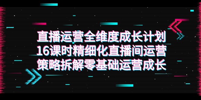 直播运营-全维度 成长计划，16课时精细化直播间运营策略拆解零基础运营成长网赚项目-副业赚钱-互联网创业-资源整合八方网创