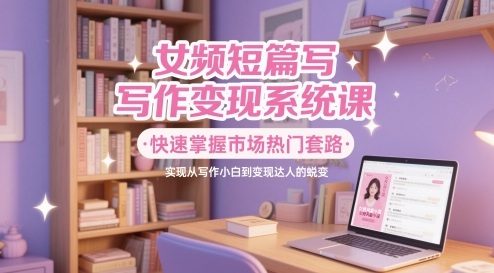女频短篇写作变现系统课，快速掌握市场热门套路，实现从写作小白到变现达人的蜕变网赚项目-副业赚钱-互联网创业-资源整合八方网创