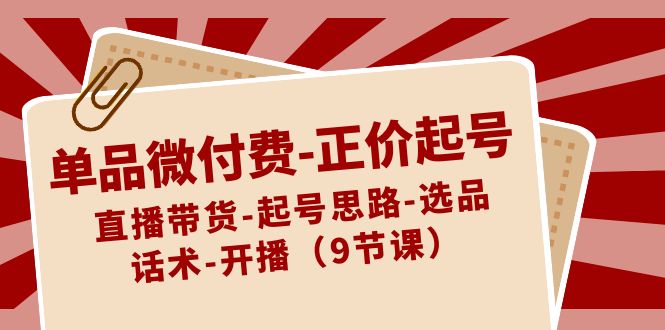 单品微付费正价起号：直播带货-起号思路-选品-话术-开播（9节课）网赚项目-副业赚钱-互联网创业-资源整合八方网创
