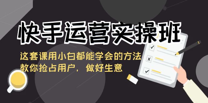 快手运营实操班，这套课用小白都能学会的方法教你抢占用户，做好生意网赚项目-副业赚钱-互联网创业-资源整合八方网创