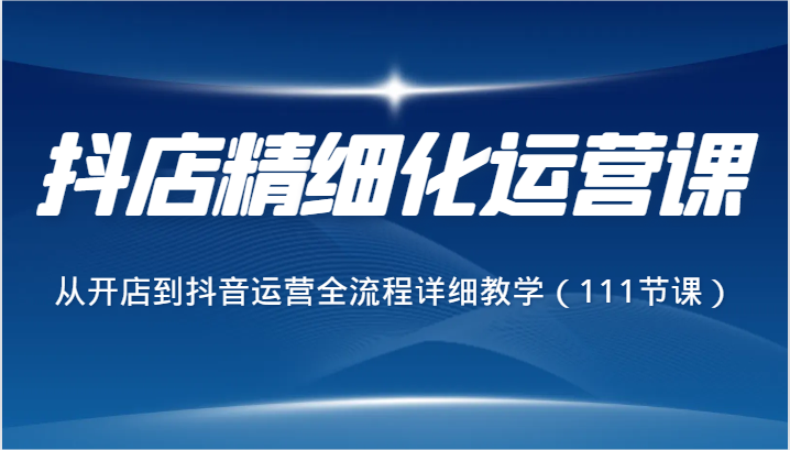 抖店精细化运营课，从开店到抖音运营全流程详细教学（111节课）网赚项目-副业赚钱-互联网创业-资源整合八方网创