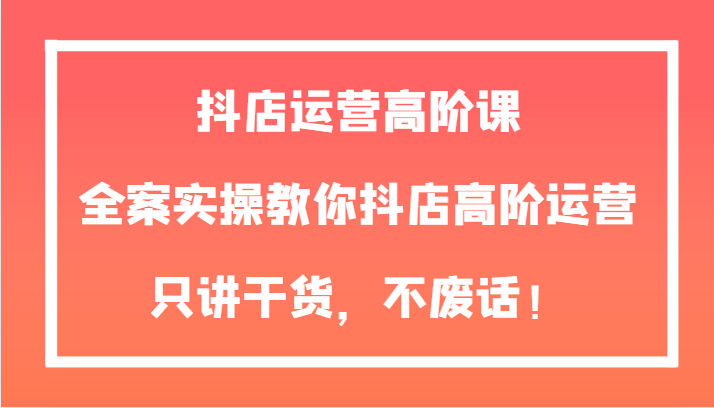 抖店运营高阶课，全案实操教你抖店高阶运营，只讲干货，不废话！网赚项目-副业赚钱-互联网创业-资源整合八方网创