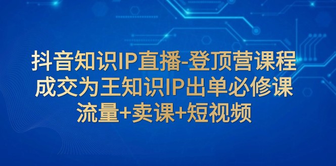 抖音知识IP直播-登顶营课程：成交为王知识IP出单必修课 流量+卖课+短视频网赚项目-副业赚钱-互联网创业-资源整合八方网创