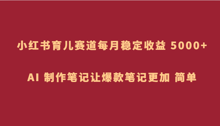 小红书育儿赛道，每月稳定收益 5000+，AI 制作笔记让爆款笔记更加 简单网赚项目-副业赚钱-互联网创业-资源整合八方网创