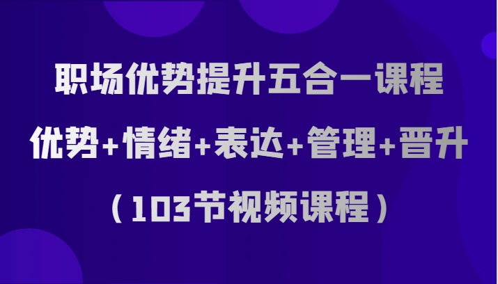职场优势提升五合一课程，优势+情绪+表达+管理+晋升（103节视频课程）网赚项目-副业赚钱-互联网创业-资源整合八方网创