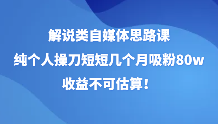 解说类自媒体思路课，纯个人操刀短短几个月吸粉80w，收益不可估算！网赚项目-副业赚钱-互联网创业-资源整合八方网创