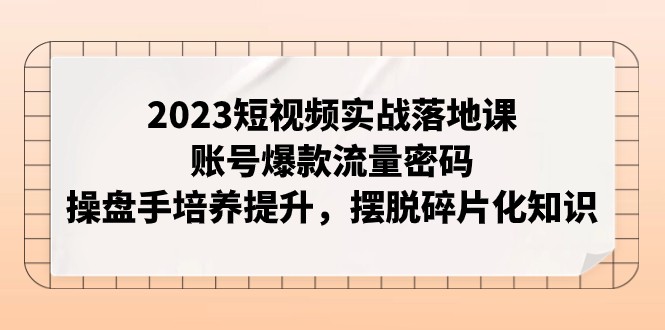 2023短视频实战落地课，账号爆款流量密码，操盘手培养提升，摆脱碎片化知识网赚项目-副业赚钱-互联网创业-资源整合八方网创