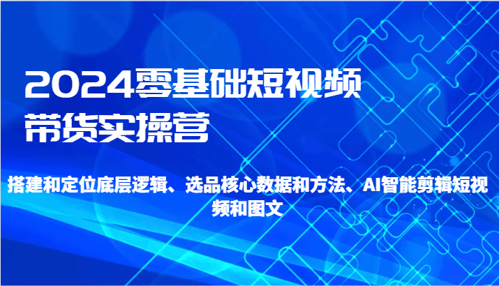 2024零基础短视频带货实操营-搭建和定位底层逻辑、选品核心数据和方法、AI智能剪辑网赚项目-副业赚钱-互联网创业-资源整合八方网创