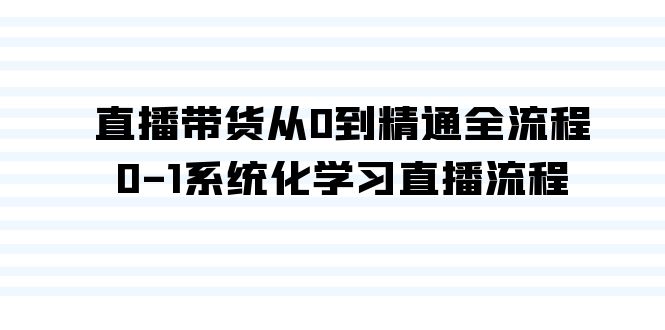 直播带货从0到精通全流程，0-1系统化学习直播流程（35节课）网赚项目-副业赚钱-互联网创业-资源整合八方网创