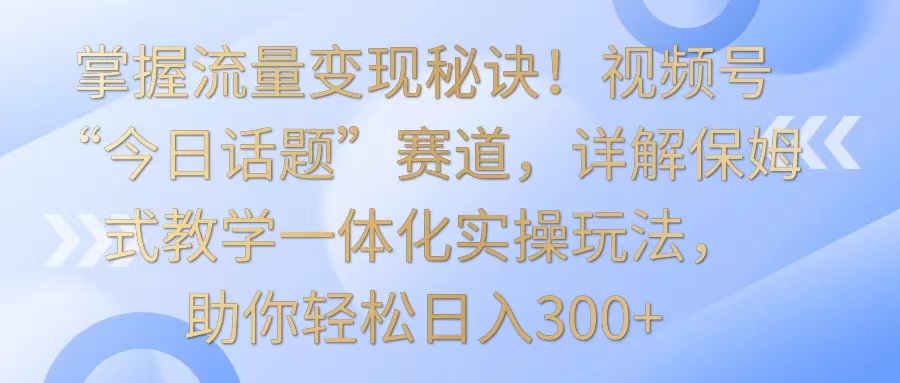 掌握流量变现秘诀！视频号“今日话题”赛道，详解保姆式教学一体化实操玩法，日入300+网赚项目-副业赚钱-互联网创业-资源整合八方网创