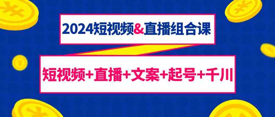 2024短视频&直播组合课：短视频+直播+文案+起号+千川（67节课）网赚项目-副业赚钱-互联网创业-资源整合八方网创