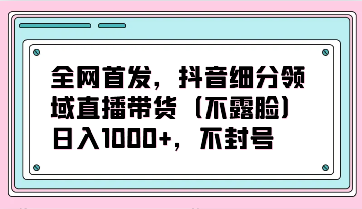 全网首发，抖音细分领域直播带货（不露脸）项目，日入1000+，不封号网赚项目-副业赚钱-互联网创业-资源整合八方网创