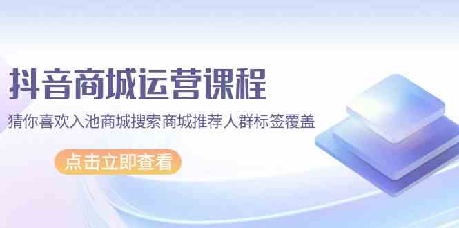 抖音商城运营课程，猜你喜欢入池商城搜索商城推荐人群标签覆盖（67节课）网赚项目-副业赚钱-互联网创业-资源整合八方网创