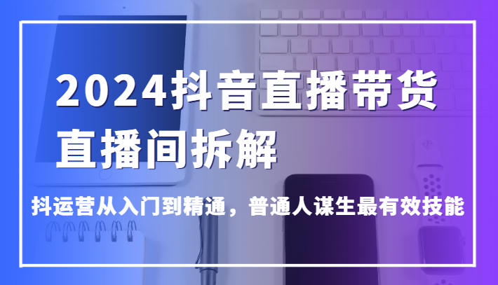 2024抖音直播带货直播间拆解，抖运营从入门到精通，普通人谋生最有效技能网赚项目-副业赚钱-互联网创业-资源整合八方网创