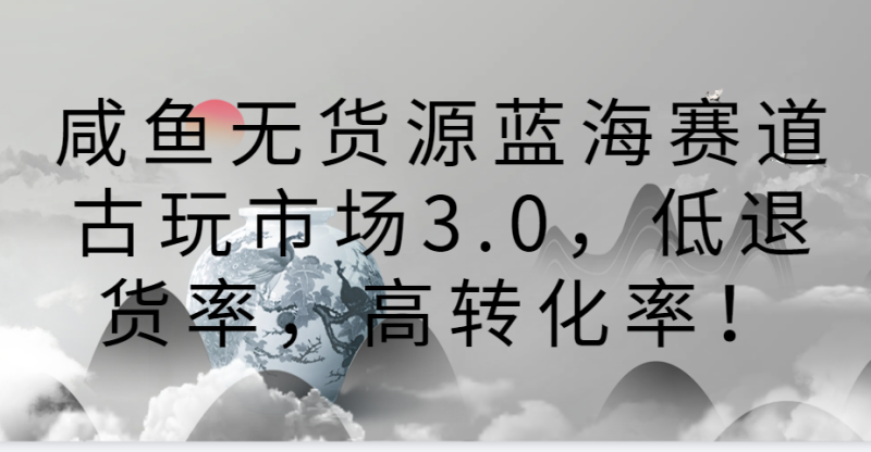 咸鱼无货源蓝海赛道古玩市场3.0，低退货率，高转化率！网赚项目-副业赚钱-互联网创业-资源整合八方网创